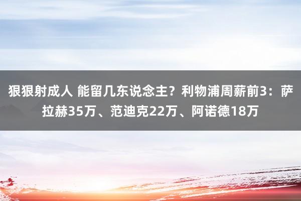 狠狠射成人 能留几东说念主？利物浦周薪前3：萨拉赫35万、范迪克22万、阿诺德18万