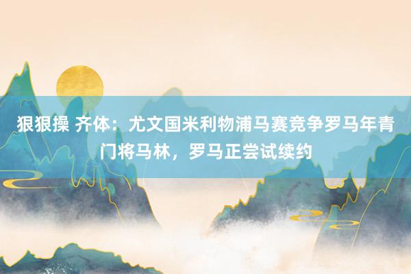 狠狠操 齐体：尤文国米利物浦马赛竞争罗马年青门将马林，罗马正尝试续约