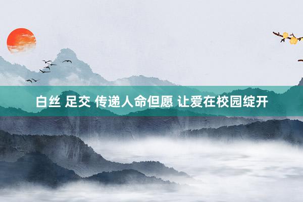 白丝 足交 传递人命但愿 让爱在校园绽开