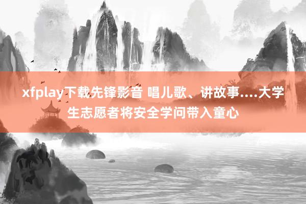 xfplay下载先锋影音 唱儿歌、讲故事....大学生志愿者将安全学问带入童心
