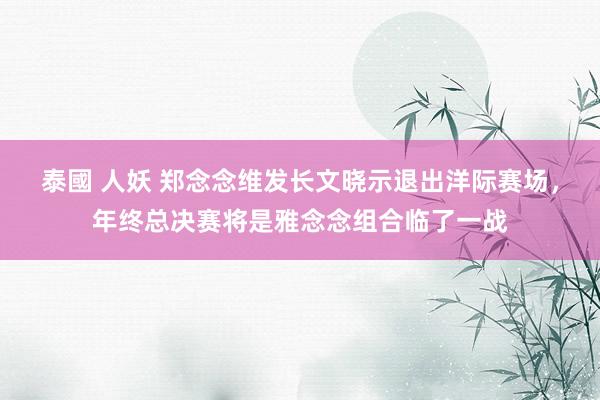 泰國 人妖 郑念念维发长文晓示退出洋际赛场，年终总决赛将是雅念念组合临了一战