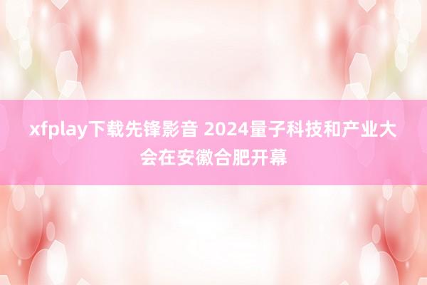 xfplay下载先锋影音 2024量子科技和产业大会在安徽合肥开幕