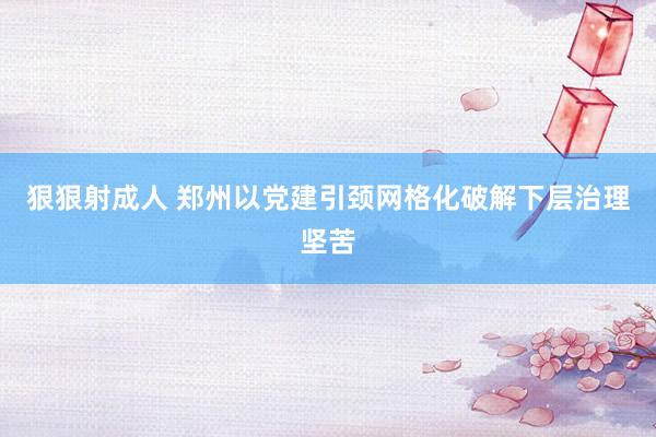 狠狠射成人 郑州以党建引颈网格化破解下层治理坚苦