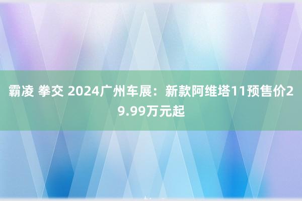 霸凌 拳交 2024广州车展：新款阿维塔11预售价29.99万元起