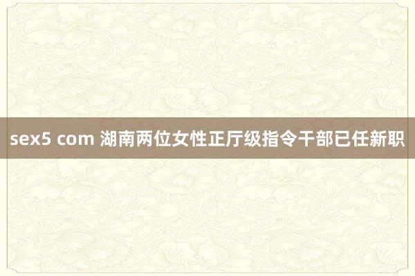 sex5 com 湖南两位女性正厅级指令干部已任新职