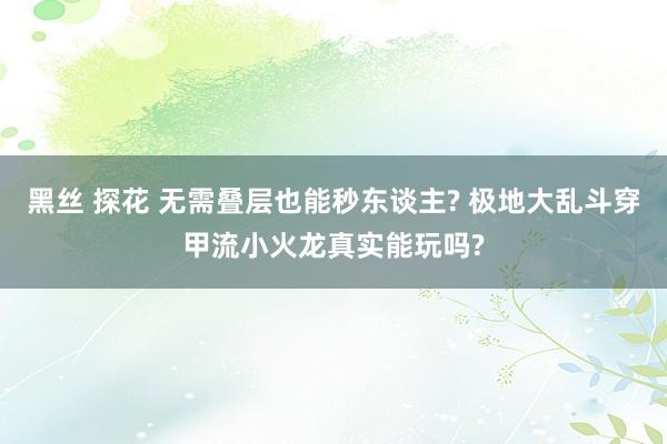 黑丝 探花 无需叠层也能秒东谈主? 极地大乱斗穿甲流小火龙真实能玩吗?