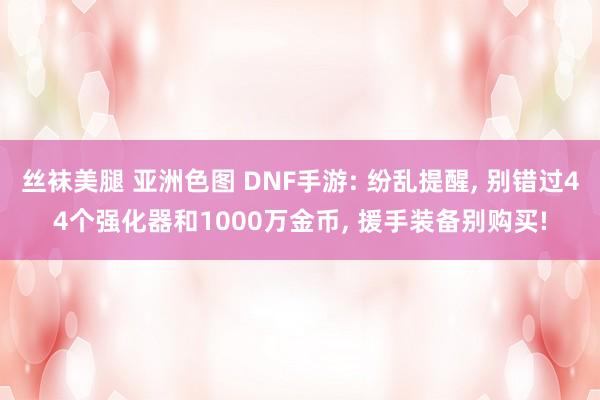 丝袜美腿 亚洲色图 DNF手游: 纷乱提醒, 别错过44个强化器和1000万金币, 援手装备别购买!