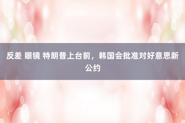 反差 眼镜 特朗普上台前，韩国会批准对好意思新公约