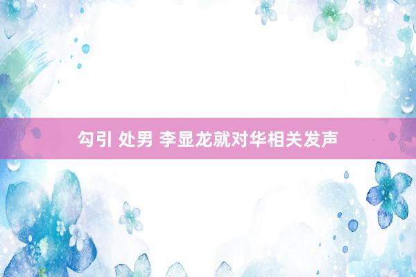 勾引 处男 李显龙就对华相关发声