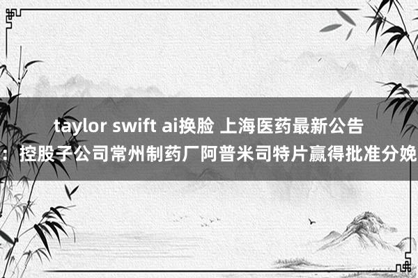 taylor swift ai换脸 上海医药最新公告：控股子公司常州制药厂阿普米司特片赢得批准分娩