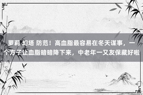 萝莉 幻塔 防范！高血脂最容易在冬天谋事，一个方子让血脂暗暗降下来，中老年一又友保藏好啦