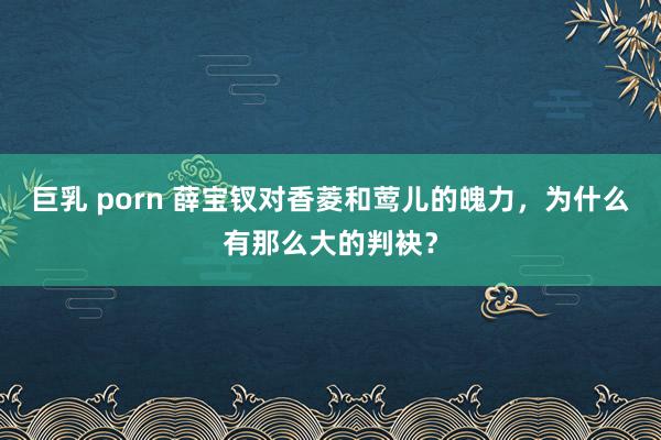 巨乳 porn 薛宝钗对香菱和莺儿的魄力，为什么有那么大的判袂？