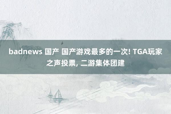 badnews 国产 国产游戏最多的一次! TGA玩家之声投票, 二游集体团建