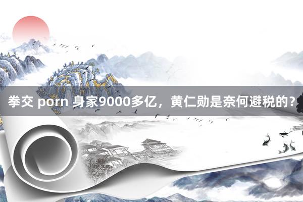 拳交 porn 身家9000多亿，黄仁勋是奈何避税的？