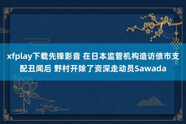xfplay下载先锋影音 在日本监管机构造访债市支配丑闻后 野村开除了资深走动员Sawada