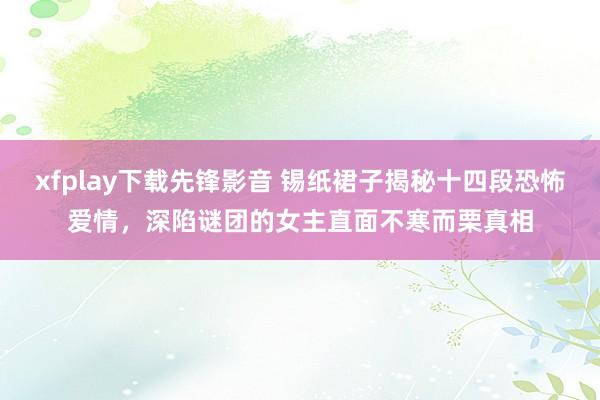 xfplay下载先锋影音 锡纸裙子揭秘十四段恐怖爱情，深陷谜团的女主直面不寒而栗真相