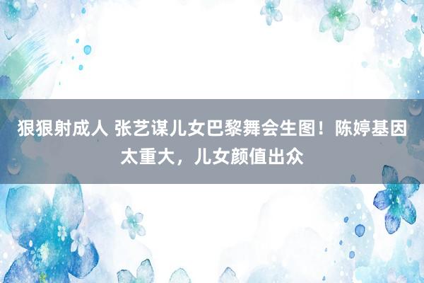 狠狠射成人 张艺谋儿女巴黎舞会生图！陈婷基因太重大，儿女颜值出众