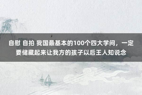 自慰 自拍 我国最基本的100个四大学问，一定要储藏起来让我方的孩子以后王人知说念