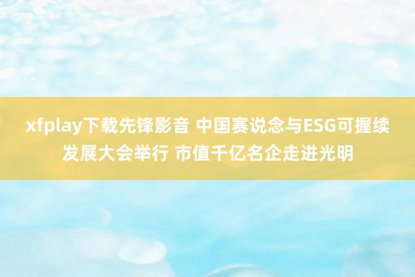 xfplay下载先锋影音 中国赛说念与ESG可握续发展大会举行 市值千亿名企走进光明