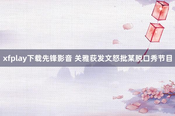 xfplay下载先锋影音 关雅荻发文怒批某脱口秀节目