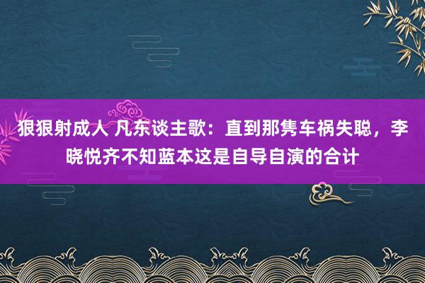 狠狠射成人 凡东谈主歌：直到那隽车祸失聪，李晓悦齐不知蓝本这是自导自演的合计