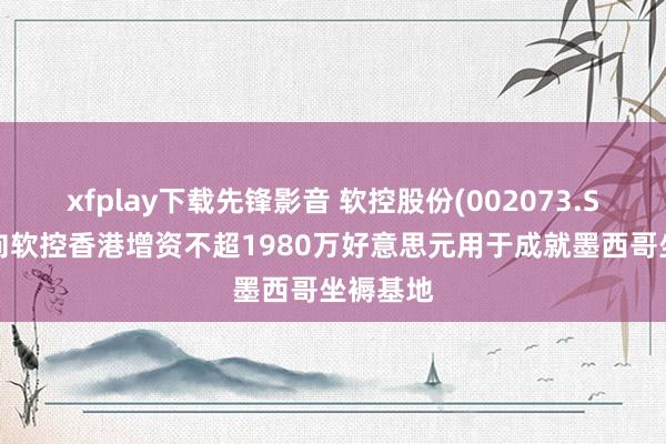 xfplay下载先锋影音 软控股份(002073.SZ)：拟向软控香港增资不超1980万好意思元用于成就墨西哥坐褥基地