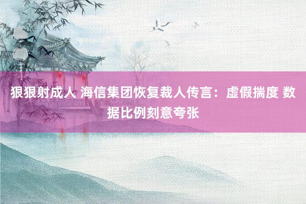 狠狠射成人 海信集团恢复裁人传言：虚假揣度 数据比例刻意夸张