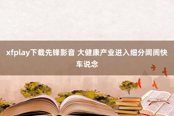 xfplay下载先锋影音 大健康产业进入细分阛阓快车说念