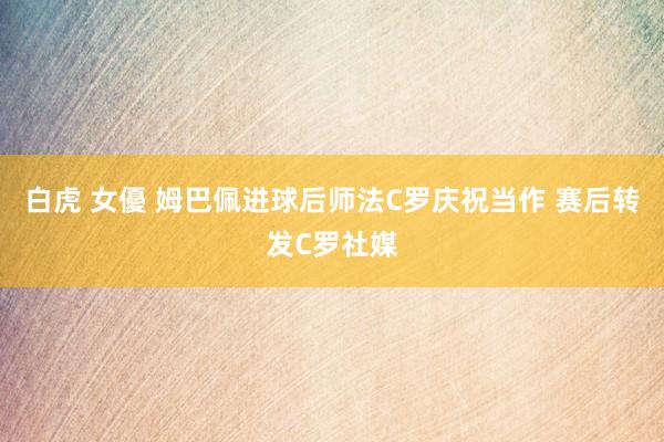 白虎 女優 姆巴佩进球后师法C罗庆祝当作 赛后转发C罗社媒
