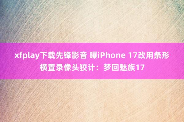 xfplay下载先锋影音 曝iPhone 17改用条形横置录像头狡计：梦回魅族17