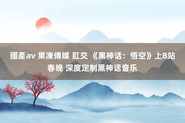 國產av 果凍傳媒 肛交 《黑神话：悟空》上B站春晚 深度定制黑神话音乐