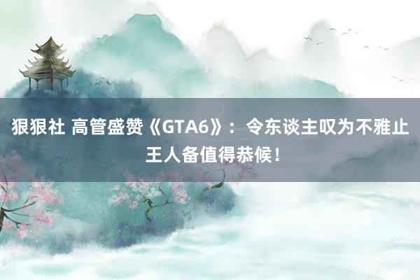 狠狠社 高管盛赞《GTA6》：令东谈主叹为不雅止 王人备值得恭候！