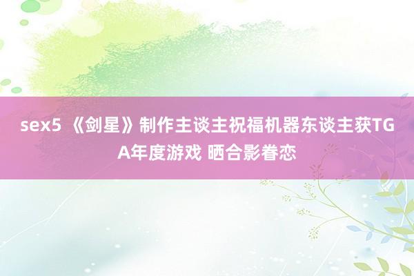 sex5 《剑星》制作主谈主祝福机器东谈主获TGA年度游戏 晒合影眷恋