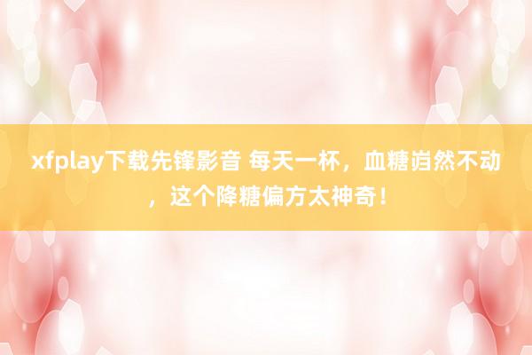 xfplay下载先锋影音 每天一杯，血糖岿然不动，这个降糖偏方太神奇！
