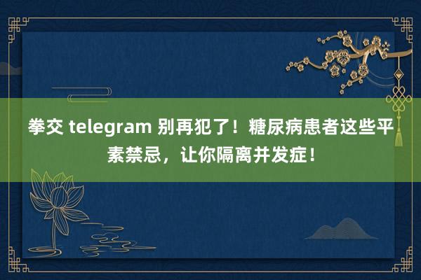 拳交 telegram 别再犯了！糖尿病患者这些平素禁忌，让你隔离并发症！