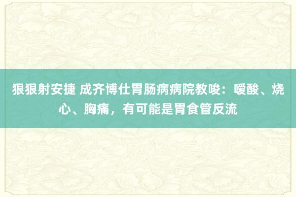 狠狠射安捷 成齐博仕胃肠病病院教唆：嗳酸、烧心、胸痛，有可能是胃食管反流