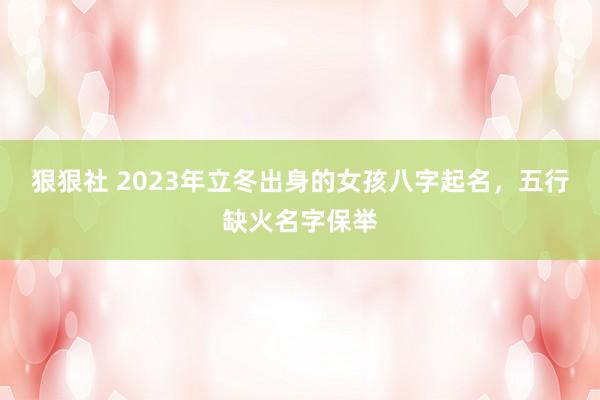 狠狠社 2023年立冬出身的女孩八字起名，五行缺火名字保举