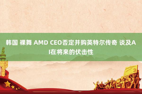 韩国 裸舞 AMD CEO否定并购英特尔传奇 谈及AI在将来的伏击性
