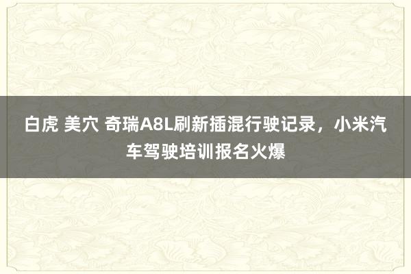 白虎 美穴 奇瑞A8L刷新插混行驶记录，小米汽车驾驶培训报名火爆