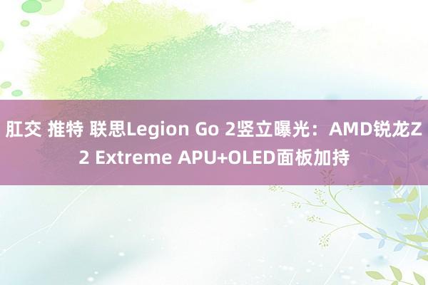 肛交 推特 联思Legion Go 2竖立曝光：AMD锐龙Z2 Extreme APU+OLED面板加持