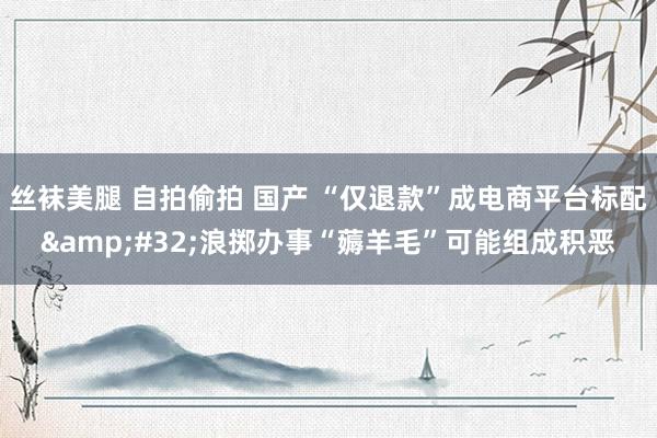 丝袜美腿 自拍偷拍 国产 “仅退款”成电商平台标配&#32;浪掷办事“薅羊毛”可能组成积恶