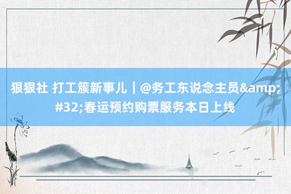 狠狠社 打工簇新事儿｜@务工东说念主员&#32;春运预约购票服务本日上线