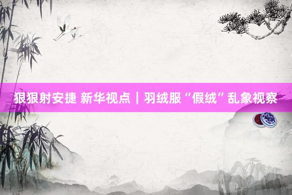 狠狠射安捷 新华视点｜羽绒服“假绒”乱象视察