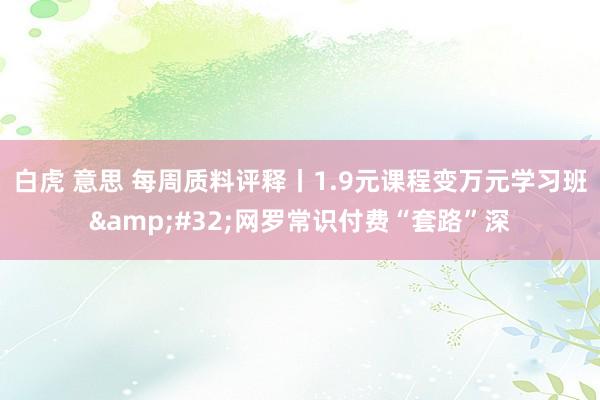 白虎 意思 每周质料评释丨1.9元课程变万元学习班&#32;网罗常识付费“套路”深