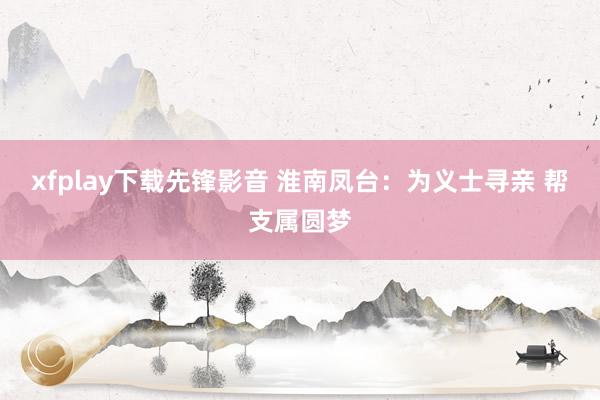 xfplay下载先锋影音 淮南凤台：为义士寻亲 帮支属圆梦