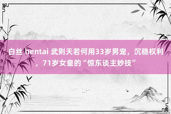白丝 hentai 武则天若何用33岁男宠，沉稳权利，71岁女皇的“惊东谈主妙技”