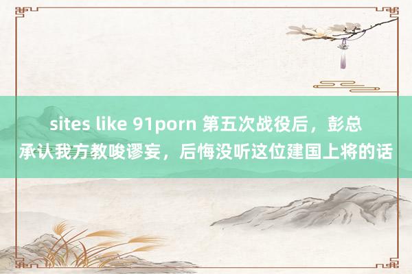 sites like 91porn 第五次战役后，彭总承认我方教唆谬妄，后悔没听这位建国上将的话