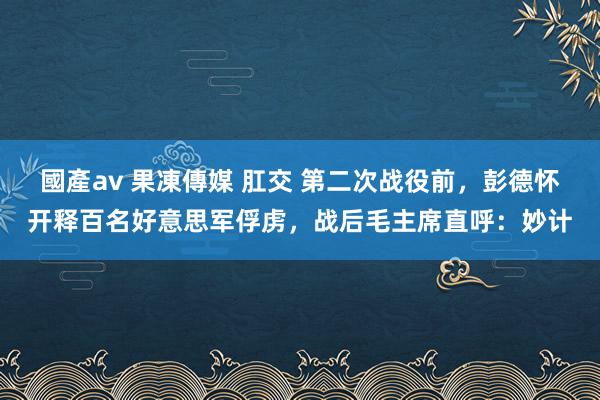 國產av 果凍傳媒 肛交 第二次战役前，彭德怀开释百名好意思军俘虏，战后毛主席直呼：妙计