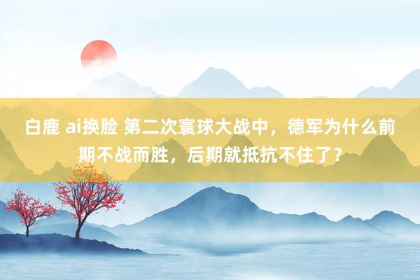 白鹿 ai换脸 第二次寰球大战中，德军为什么前期不战而胜，后期就抵抗不住了？