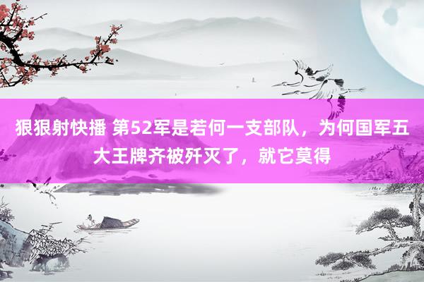 狠狠射快播 第52军是若何一支部队，为何国军五大王牌齐被歼灭了，就它莫得